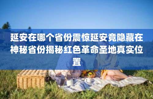 延安在哪个省份震惊延安竟隐藏在神秘省份揭秘红色革命圣地真实位置