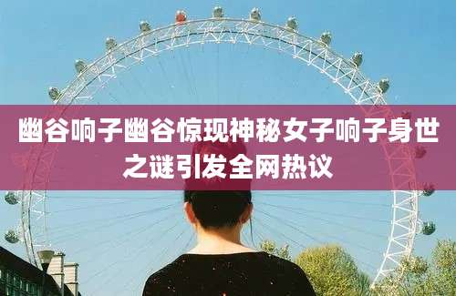 幽谷响子幽谷惊现神秘女子响子身世之谜引发全网热议