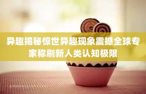 异趣揭秘惊世异趣现象震撼全球专家称刷新人类认知极限