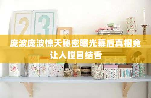 庞波庞波惊天秘密曝光幕后真相竟让人瞠目结舌