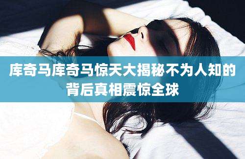 库奇马库奇马惊天大揭秘不为人知的背后真相震惊全球