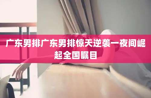 广东男排广东男排惊天逆袭一夜间崛起全国瞩目