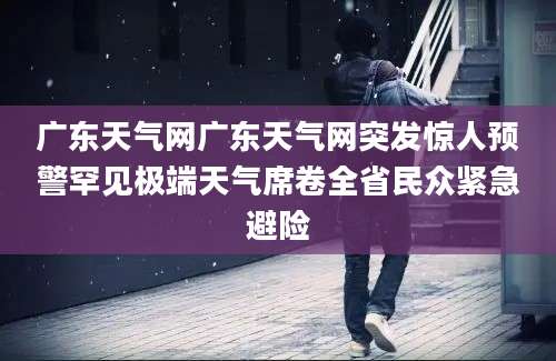 广东天气网广东天气网突发惊人预警罕见极端天气席卷全省民众紧急避险
