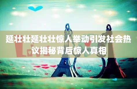 延壮壮延壮壮惊人举动引发社会热议揭秘背后惊人真相