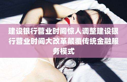 建设银行营业时间惊人调整建设银行营业时间大改革颠覆传统金融服务模式