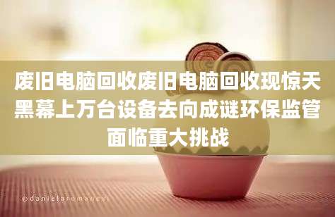 废旧电脑回收废旧电脑回收现惊天黑幕上万台设备去向成谜环保监管面临重大挑战
