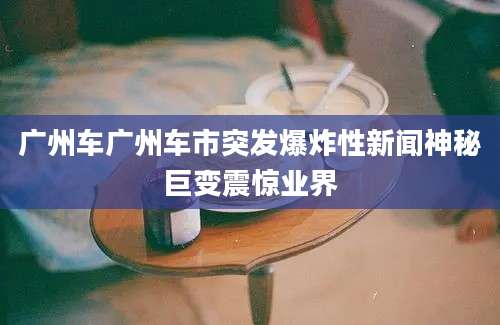 广州车广州车市突发爆炸性新闻神秘巨变震惊业界