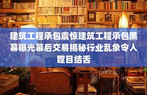 建筑工程承包震惊建筑工程承包黑幕曝光幕后交易揭秘行业乱象令人瞠目结舌