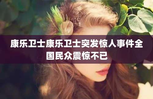康乐卫士康乐卫士突发惊人事件全国民众震惊不已