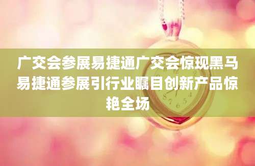 广交会参展易捷通广交会惊现黑马易捷通参展引行业瞩目创新产品惊艳全场