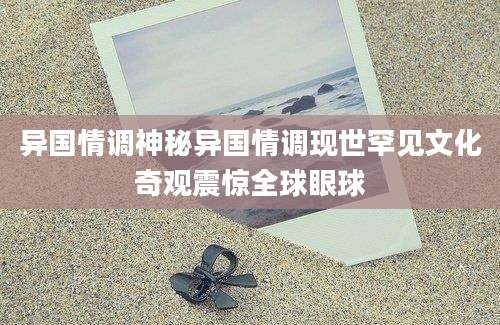 异国情调神秘异国情调现世罕见文化奇观震惊全球眼球