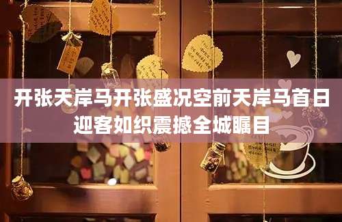 开张天岸马开张盛况空前天岸马首日迎客如织震撼全城瞩目