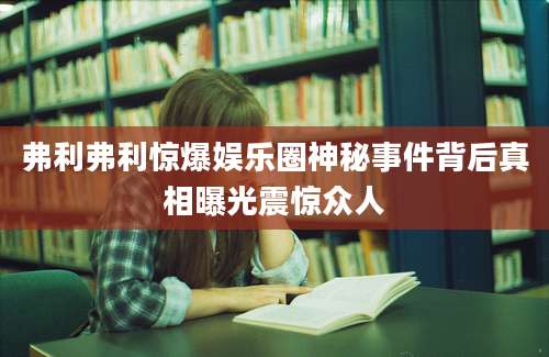 弗利弗利惊爆娱乐圈神秘事件背后真相曝光震惊众人