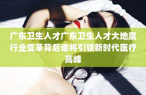 广东卫生人才广东卫生人才大地震行业变革背后谁将引领新时代医疗高峰