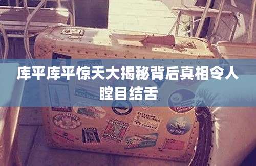 库平库平惊天大揭秘背后真相令人瞠目结舌