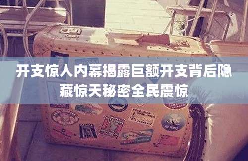 开支惊人内幕揭露巨额开支背后隐藏惊天秘密全民震惊