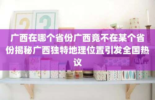 广西在哪个省份广西竟不在某个省份揭秘广西独特地理位置引发全国热议