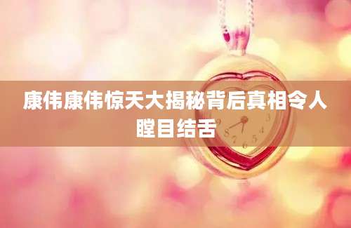 康伟康伟惊天大揭秘背后真相令人瞠目结舌