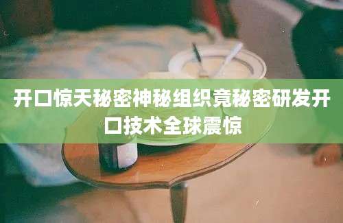 开口惊天秘密神秘组织竟秘密研发开口技术全球震惊