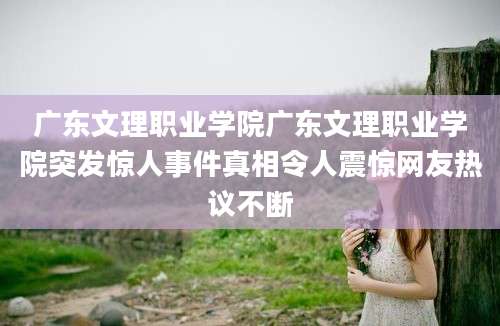 广东文理职业学院广东文理职业学院突发惊人事件真相令人震惊网友热议不断
