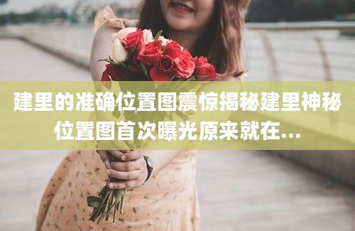 建里的准确位置图震惊揭秘建里神秘位置图首次曝光原来就在...