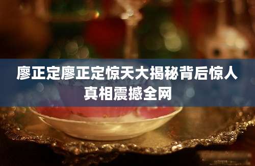 廖正定廖正定惊天大揭秘背后惊人真相震撼全网