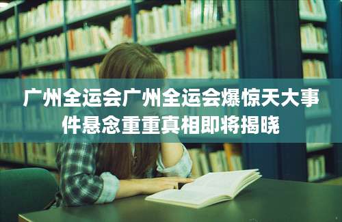 广州全运会广州全运会爆惊天大事件悬念重重真相即将揭晓