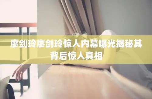 廖剑玲廖剑玲惊人内幕曝光揭秘其背后惊人真相