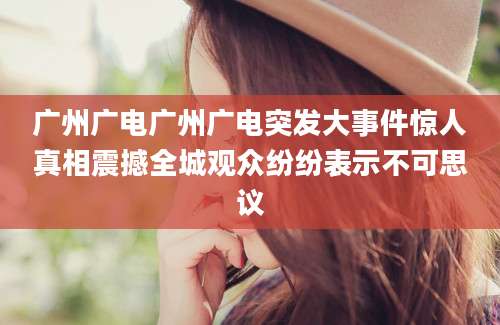 广州广电广州广电突发大事件惊人真相震撼全城观众纷纷表示不可思议