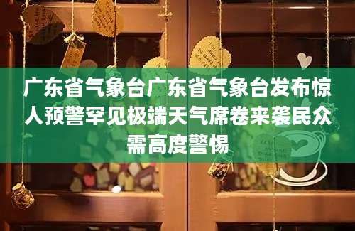 广东省气象台广东省气象台发布惊人预警罕见极端天气席卷来袭民众需高度警惕