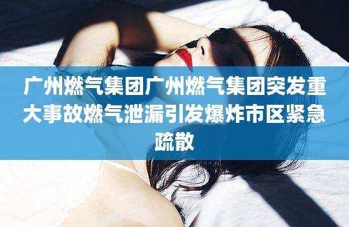 广州燃气集团广州燃气集团突发重大事故燃气泄漏引发爆炸市区紧急疏散