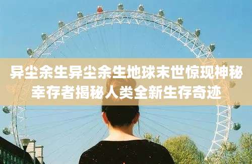 异尘余生异尘余生地球末世惊现神秘幸存者揭秘人类全新生存奇迹