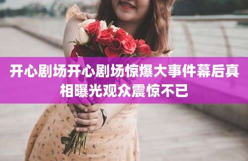 开心剧场开心剧场惊爆大事件幕后真相曝光观众震惊不已