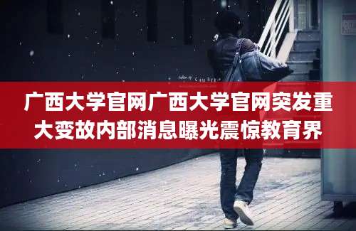 广西大学官网广西大学官网突发重大变故内部消息曝光震惊教育界