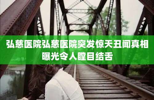 弘慈医院弘慈医院突发惊天丑闻真相曝光令人瞠目结舌