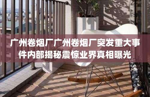 广州卷烟厂广州卷烟厂突发重大事件内部揭秘震惊业界真相曝光