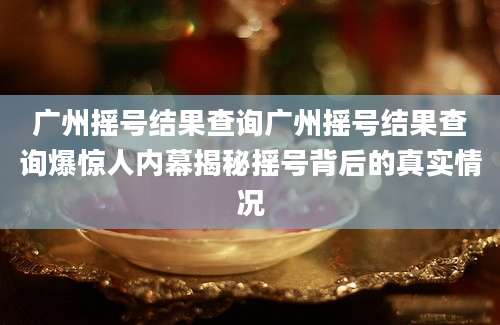 广州摇号结果查询广州摇号结果查询爆惊人内幕揭秘摇号背后的真实情况