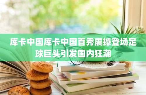 库卡中国库卡中国首秀震撼登场足球巨头引发国内狂潮