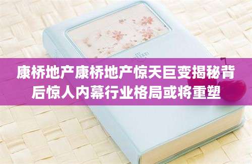 康桥地产康桥地产惊天巨变揭秘背后惊人内幕行业格局或将重塑