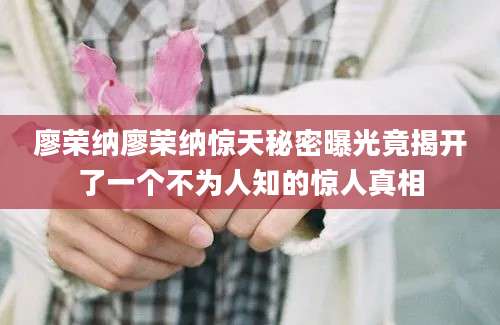 廖荣纳廖荣纳惊天秘密曝光竟揭开了一个不为人知的惊人真相