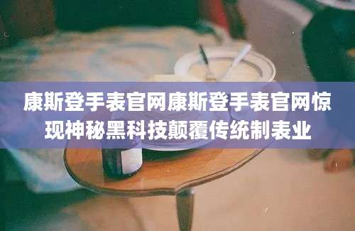 康斯登手表官网康斯登手表官网惊现神秘黑科技颠覆传统制表业