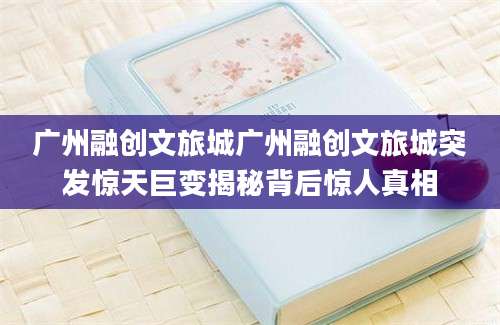广州融创文旅城广州融创文旅城突发惊天巨变揭秘背后惊人真相