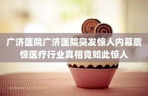 广济医院广济医院突发惊人内幕震惊医疗行业真相竟如此惊人