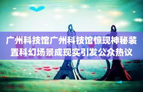 广州科技馆广州科技馆惊现神秘装置科幻场景成现实引发公众热议