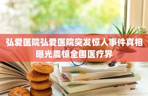 弘爱医院弘爱医院突发惊人事件真相曝光震惊全国医疗界