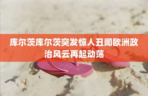 库尔茨库尔茨突发惊人丑闻欧洲政治风云再起动荡