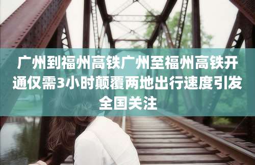 广州到福州高铁广州至福州高铁开通仅需3小时颠覆两地出行速度引发全国关注