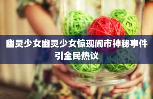 幽灵少女幽灵少女惊现闹市神秘事件引全民热议