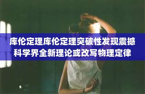 库伦定理库伦定理突破性发现震撼科学界全新理论或改写物理定律