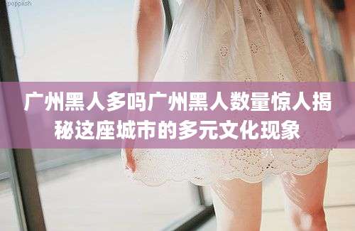 广州黑人多吗广州黑人数量惊人揭秘这座城市的多元文化现象
